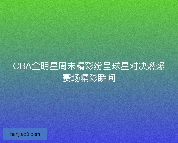 CBA全明星周末精彩纷呈球星对决燃爆赛场精彩瞬间